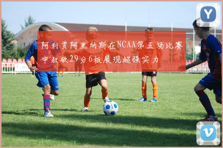 阿利贾阿里纳斯在NCAA第五场比赛中狂砍29分6板展现超强实力