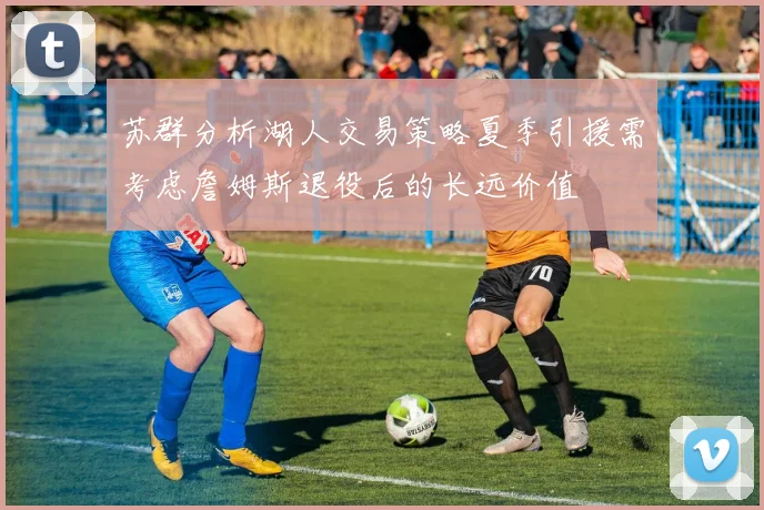苏群分析湖人交易策略夏季引援需考虑詹姆斯退役后的长远价值