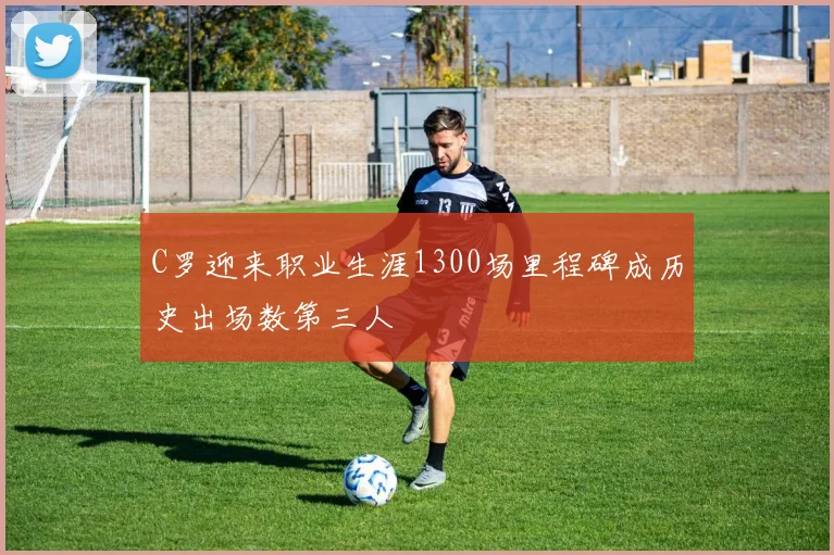 C罗迎来职业生涯1300场里程碑成历史出场数第三人