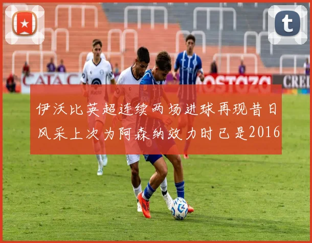 伊沃比英超连续两场进球再现昔日风采上次为阿森纳效力时已是2016年