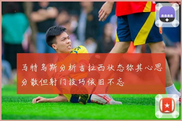 马特乌斯分析吉拉西状态称其心思分散但射门技巧依旧不忘
