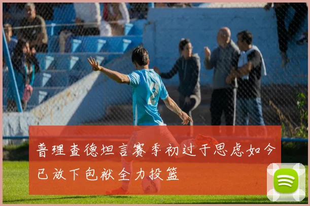 普理查德坦言赛季初过于思虑如今已放下包袱全力投篮