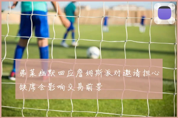 弗莱幽默回应詹姆斯派对邀请担心缺席会影响交易前景