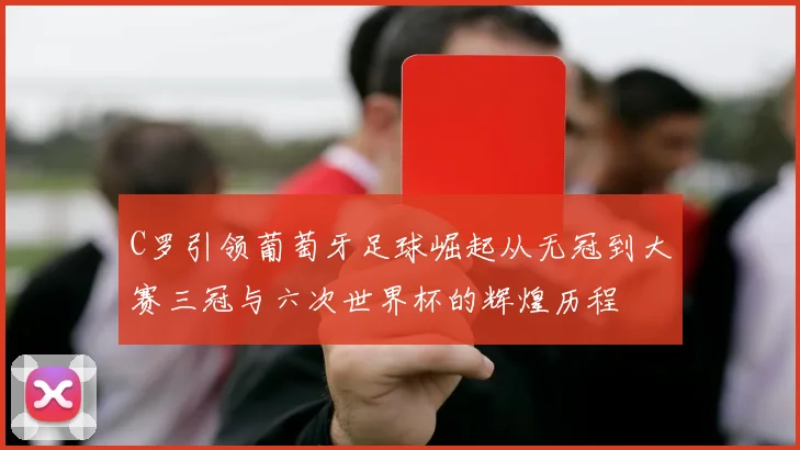 C罗引领葡萄牙足球崛起从无冠到大赛三冠与六次世界杯的辉煌历程