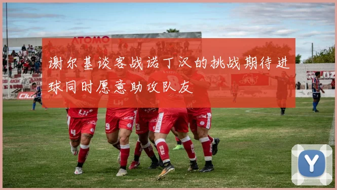 谢尔基谈客战诺丁汉的挑战期待进球同时愿意助攻队友