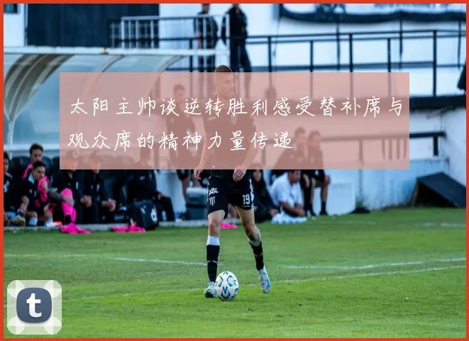 太阳主帅谈逆转胜利感受替补席与观众席的精神力量传递