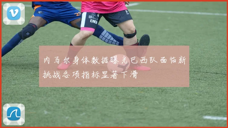 内马尔身体数据曝光巴西队面临新挑战各项指标显著下滑