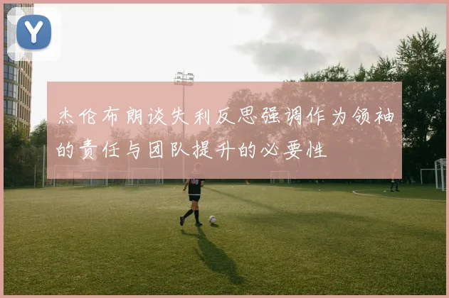 杰伦布朗谈失利反思强调作为领袖的责任与团队提升的必要性