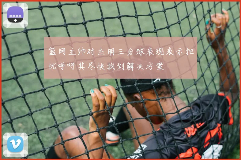 篮网主帅对杰明三分球表现表示担忧呼吁其尽快找到解决方案