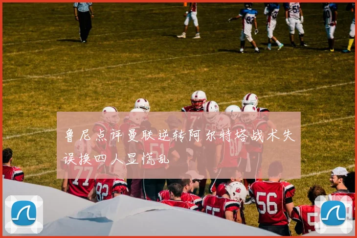 鲁尼点评曼联逆转阿尔特塔战术失误换四人显慌乱