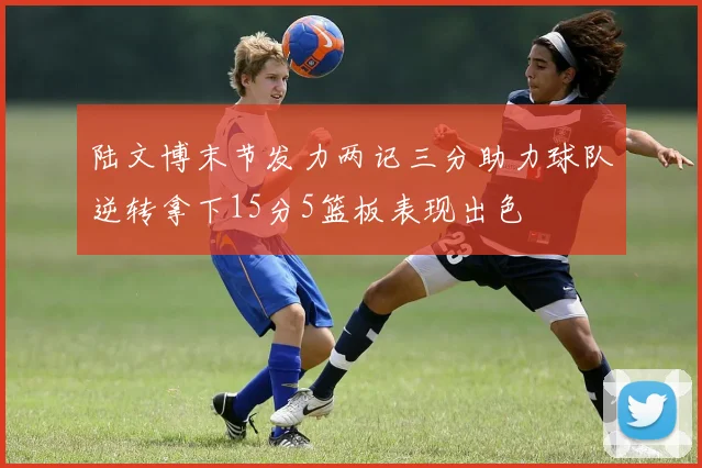 陆文博末节发力两记三分助力球队逆转拿下15分5篮板表现出色