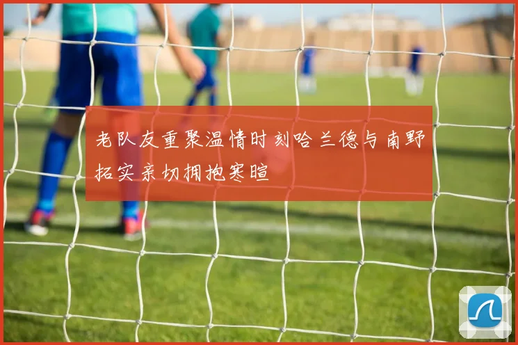 老队友重聚温情时刻哈兰德与南野拓实亲切拥抱寒暄