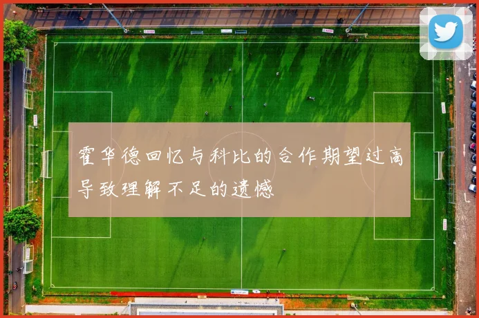霍华德回忆与科比的合作期望过高导致理解不足的遗憾