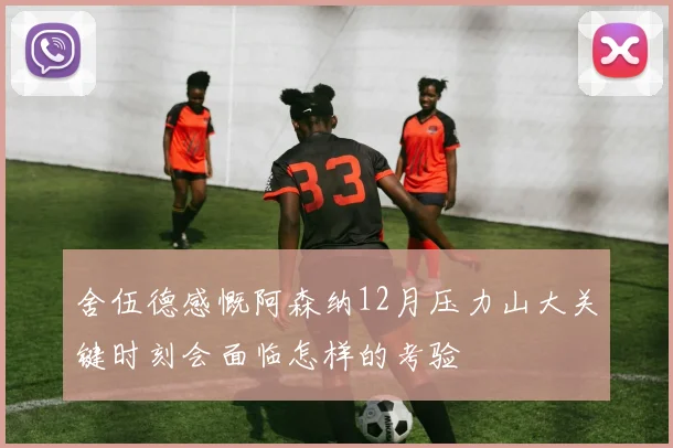 舍伍德感慨阿森纳12月压力山大关键时刻会面临怎样的考验