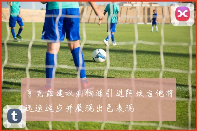 亨克兹建议利物浦引进阿坎吉他将迅速适应并展现出色表现
