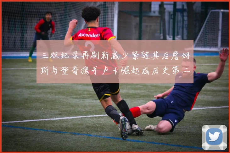 三双纪录再刷新威少紧随其后詹姆斯与登哥携手卢卡崛起成历史第二