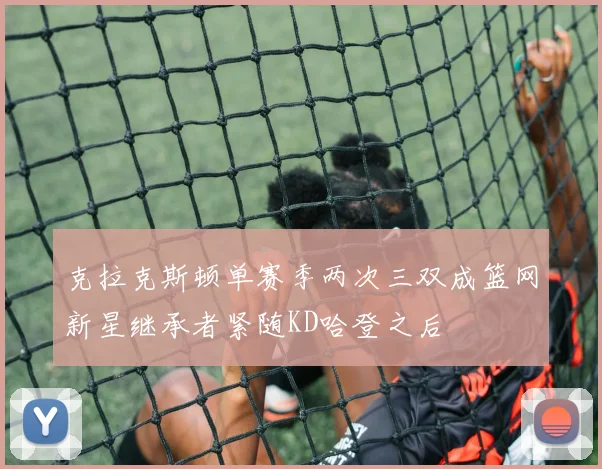 克拉克斯顿单赛季两次三双成篮网新星继承者紧随KD哈登之后