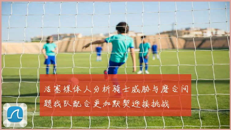 活塞媒体人分析骑士威胁与磨合问题我队配合更加默契迎接挑战