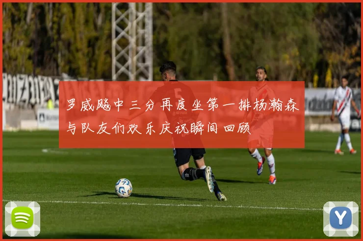 罗威飚中三分再度坐第一排杨瀚森与队友们欢乐庆祝瞬间回顾