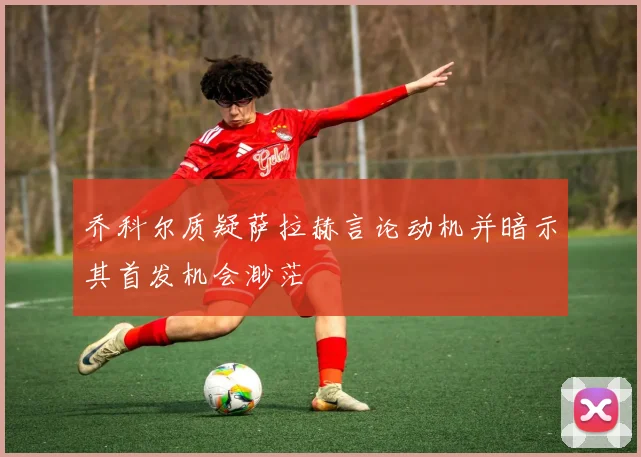 乔科尔质疑萨拉赫言论动机并暗示其首发机会渺茫