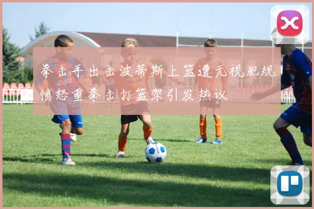 拳击手出击波蒂斯上篮遭无视犯规愤怒重拳击打篮架引发热议