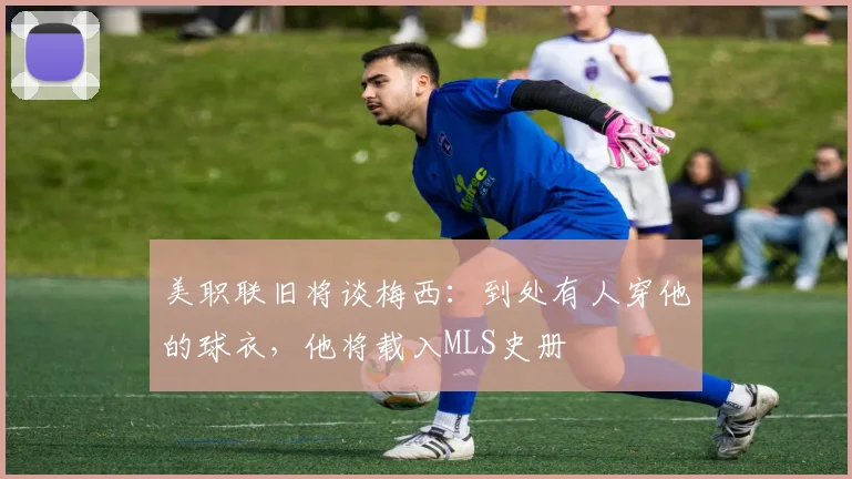 美职联旧将谈梅西：到处有人穿他的球衣，他将载入MLS史册