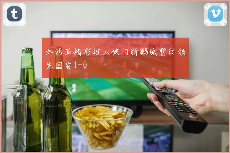 加西亚精彩过人破门新鹏城暂时领先国安1-0