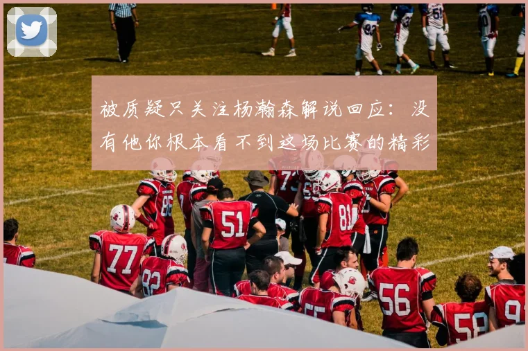 被质疑只关注杨瀚森解说回应：没有他你根本看不到这场比赛的精彩