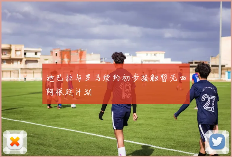 迪巴拉与罗马续约初步接触暂无回阿根廷计划