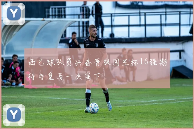 西乙球队员兴奋晋级国王杯16强期待与皇马一决高下