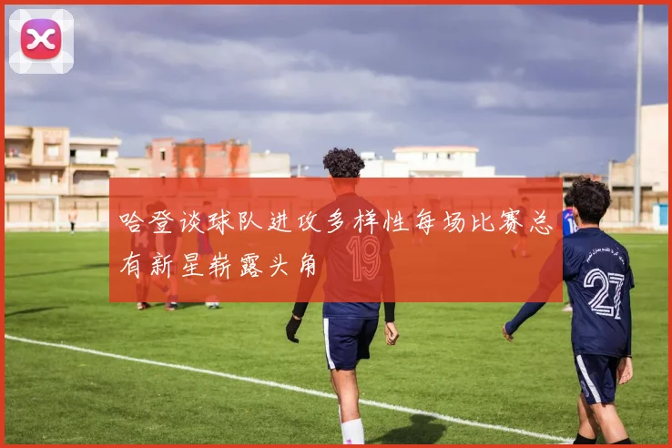 哈登谈球队进攻多样性每场比赛总有新星崭露头角