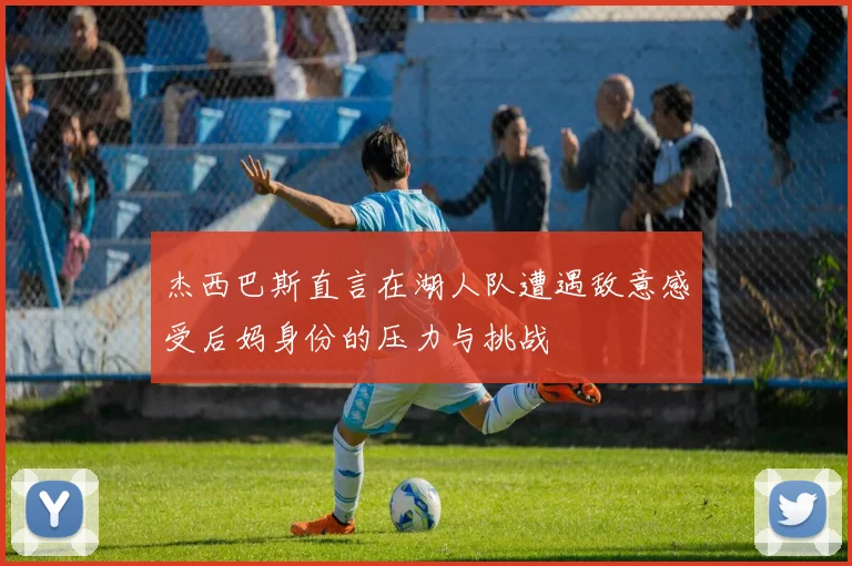 杰西巴斯直言在湖人队遭遇敌意感受后妈身份的压力与挑战
