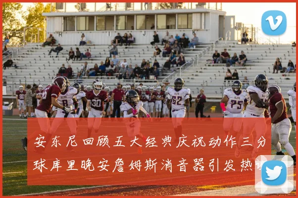 安东尼回顾五大经典庆祝动作三分球库里晚安詹姆斯消音器引发热议