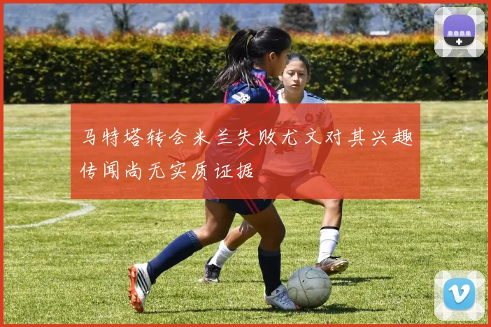 马特塔转会米兰失败尤文对其兴趣传闻尚无实质证据