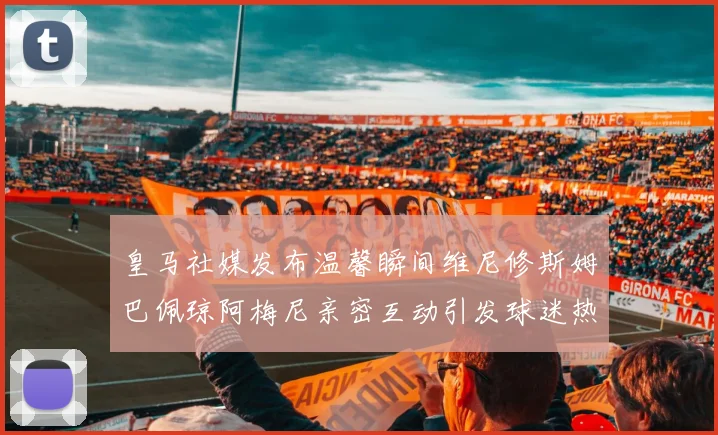 皇马社媒发布温馨瞬间维尼修斯姆巴佩琼阿梅尼亲密互动引发球迷热议