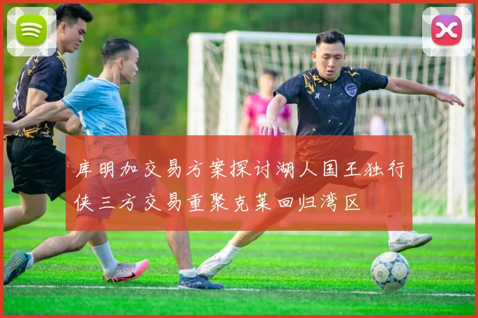 库明加交易方案探讨湖人国王独行侠三方交易重聚克莱回归湾区