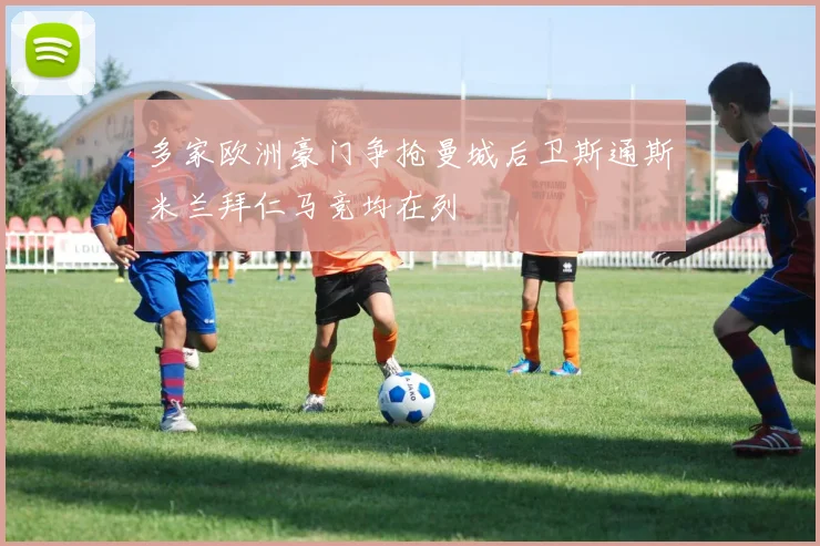 多家欧洲豪门争抢曼城后卫斯通斯米兰拜仁马竞均在列