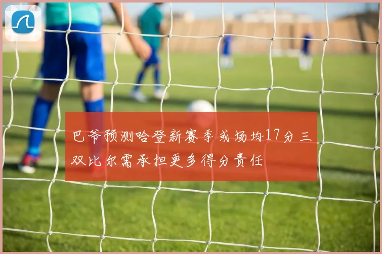 巴爷预测哈登新赛季或场均17分三双比尔需承担更多得分责任